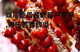 娱乐吃瓜酱糖葫芦视频,娱乐酱香四溢！