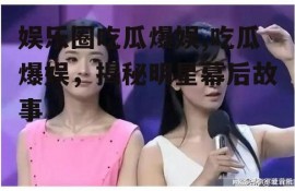 娱乐圈吃瓜爆娱,吃瓜爆娱，揭秘明星幕后故事