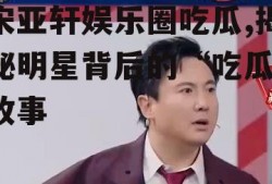 宋亚轩娱乐圈吃瓜,揭秘明星背后的“吃瓜”故事