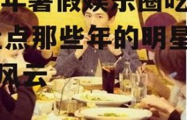 22年暑假娱乐圈吃瓜,盘点那些年的明星八卦风云