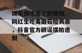 娱乐圈吃瓜了的视频,网红生吃毒蘑菇险丧命，抖音官方辟谣摆拍造假