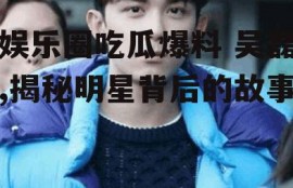 娱乐圈吃瓜爆料 吴磊,揭秘明星背后的故事