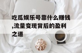 吃瓜娱乐号靠什么赚钱,流量变现背后的盈利之道