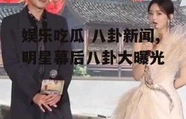 娱乐吃瓜 八卦新闻,明星幕后八卦大曝光
