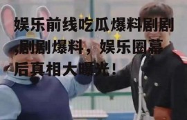 娱乐前线吃瓜爆料剧剧,剧剧爆料，娱乐圈幕后真相大曝光！