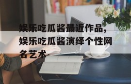 娱乐吃瓜酱最近作品,娱乐吃瓜酱演绎个性网名艺术