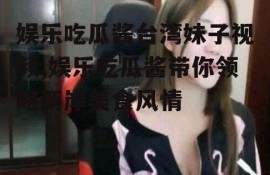娱乐吃瓜酱台湾妹子视频,娱乐吃瓜酱带你领略两岸美食风情