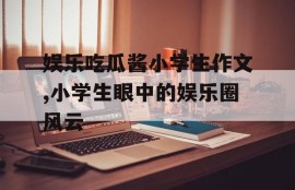 娱乐吃瓜酱小学生作文,小学生眼中的娱乐圈风云