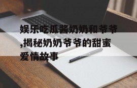 娱乐吃瓜酱奶奶和爷爷,揭秘奶奶爷爷的甜蜜爱情故事