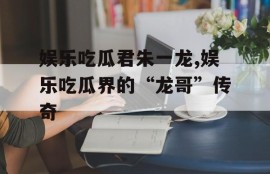 娱乐吃瓜君朱一龙,娱乐吃瓜界的“龙哥”传奇
