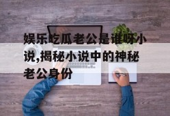 娱乐吃瓜老公是谁呀小说,揭秘小说中的神秘老公身份