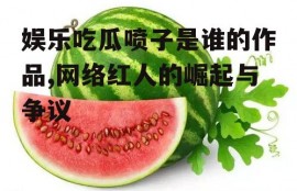 娱乐吃瓜喷子是谁的作品,网络红人的崛起与争议