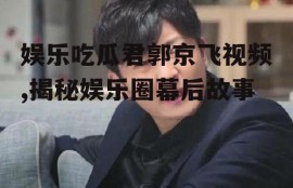 娱乐吃瓜君郭京飞视频,揭秘娱乐圈幕后故事