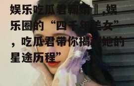 娱乐吃瓜君鞠婧祎,娱乐圈的“四千年美女”，吃瓜君带你揭秘她的星途历程”