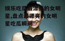 娱乐吃瓜最漂亮的女明星,盘点最漂亮的女明星吃瓜瞬间