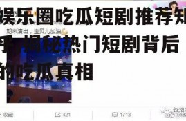 娱乐圈吃瓜短剧推荐知乎,揭秘热门短剧背后的吃瓜真相