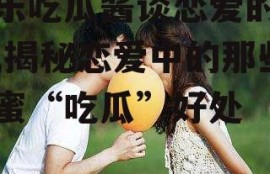 娱乐吃瓜酱谈恋爱的好处,揭秘恋爱中的那些甜蜜“吃瓜”好处