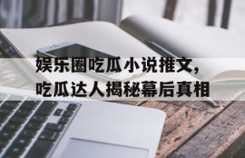 娱乐圈吃瓜小说推文,吃瓜达人揭秘幕后真相