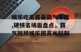 娱乐吃瓜酱最霸气年度,硬核名场面盘点，霸气回顾娱乐圈高光时刻