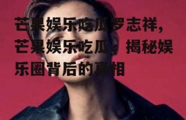 芒果娱乐吃瓜罗志祥,芒果娱乐吃瓜，揭秘娱乐圈背后的真相