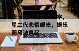 娱乐吃瓜博主陈飞宇,星二代恋情曝光，娱乐圈风波再起