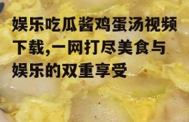 娱乐吃瓜酱鸡蛋汤视频下载,一网打尽美食与娱乐的双重享受