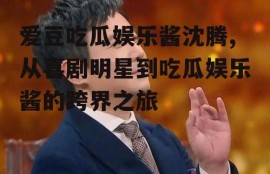 爱豆吃瓜娱乐酱沈腾,从喜剧明星到吃瓜娱乐酱的跨界之旅