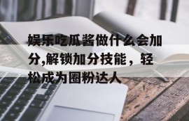 娱乐吃瓜酱做什么会加分,解锁加分技能，轻松成为圈粉达人