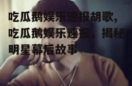 吃瓜鹅娱乐速报胡歌,吃瓜鹅娱乐速报，揭秘明星幕后故事