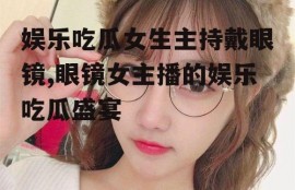 娱乐吃瓜女生主持戴眼镜,眼镜女主播的娱乐吃瓜盛宴