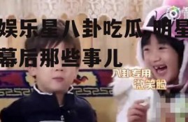 娱乐星八卦吃瓜,明星幕后那些事儿