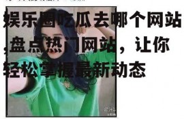 娱乐圈吃瓜去哪个网站,盘点热门网站，让你轻松掌握最新动态