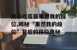 娱乐吃瓜酱果然我的段位,揭秘“果然我的段位”背后的段位奥秘