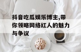 抖音吃瓜娱乐博主,带你领略网络红人的魅力与争议