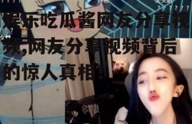 娱乐吃瓜酱网友分享视频,网友分享视频背后的惊人真相！