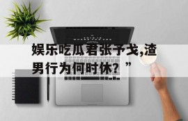 娱乐吃瓜君张予戈,渣男行为何时休？”