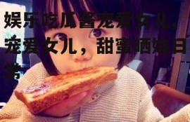娱乐吃瓜酱宠爱女儿,宠爱女儿，甜蜜晒娃日常
