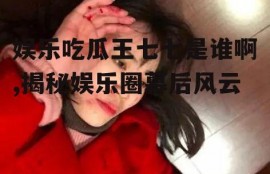娱乐吃瓜王七七是谁啊,揭秘娱乐圈幕后风云