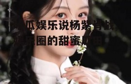 吃瓜娱乐说杨紫肖战,娱乐圈的甜蜜瓜田