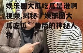 娱乐圈大瓜吃瓜是谁啊视频,揭秘“娱乐圈大瓜吃瓜”背后的神秘人物