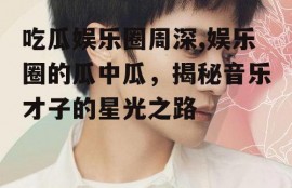 吃瓜娱乐圈周深,娱乐圈的瓜中瓜，揭秘音乐才子的星光之路