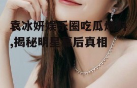 袁冰妍娱乐圈吃瓜爆料,揭秘明星幕后真相