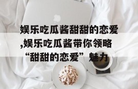 娱乐吃瓜酱甜甜的恋爱,娱乐吃瓜酱带你领略“甜甜的恋爱”魅力
