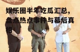 娱乐圈半年吃瓜汇总,盘点热点事件与幕后真相