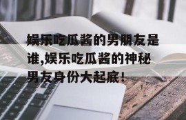 娱乐吃瓜酱的男朋友是谁,娱乐吃瓜酱的神秘男友身份大起底！
