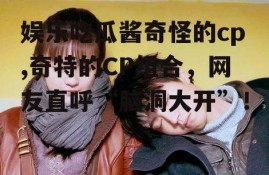 娱乐吃瓜酱奇怪的cp,奇特的CP组合，网友直呼“脑洞大开”！