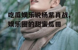 吃瓜娱乐说杨紫肖战,娱乐圈的甜蜜瓜田