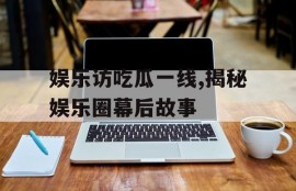 娱乐访吃瓜一线,揭秘娱乐圈幕后故事