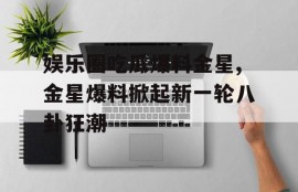 娱乐圈吃瓜爆料金星,金星爆料掀起新一轮八卦狂潮