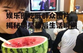 娱乐圈吃瓜群众图片,揭秘明星幕后生活瞬间